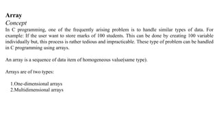 Array
Concept
In C programming, one of the frequently arising problem is to handle similar types of data. For
example: If the user want to store marks of 100 students. This can be done by creating 100 variable
individually but, this process is rather tedious and impracticable. These type of problem can be handled
in C programming using arrays.
An array is a sequence of data item of homogeneous value(same type).
Arrays are of two types:
1.One-dimensional arrays
2.Multidimensional arrays
 