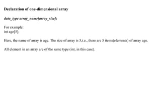 Declaration of one-dimensional array
data_type array_name[array_size];
For example:
int age[5];
Here, the name of array is age. The size of array is 5,i.e., there are 5 items(elements) of array age.
All element in an array are of the same type (int, in this case).
 