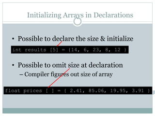 Initializing Arrays in Declarations
• Possible to declare the size & initialize
• Possible to omit size at declaration
– Compiler figures out size of array
int results [5] = {14, 6, 23, 8, 12 }
float prices [ ] = { 2.41, 85.06, 19.95, 3.91 }
 