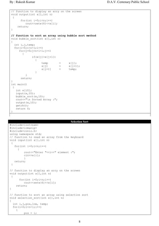 By : Rakesh Kumar                                       D.A.V. Centenary Public School

// function to display an arry on the screen
void output(int x[],int n)
  {
      for(int i=0;i<n;i++)
         cout<<setw(6)<<x[i];
    return;
}

// function to sort an array using bubble sort method
void bubble_sort(int x[],int n)
{
    int i,j,temp;
    for(i=0;i<n-1;i++)
       for(j=0;j<n-1-i;j++)
         {
                if(x[j]>x[j+1])
                  {
                      temp      =   x[j];
                      x[j]      =   x[j+1];
                      x[j+1]    =   temp;
                  }
           }
        return;
}
int main()
  {
     int x[10];
     input(x,10);
     bubble_sort(x,10);
     cout<<"n Sorted Array :";
     output(x,10);
     getch();
     return 0;
}


                                      Selection Sort
#include<iostream>
#include<iomanip>
#include<conio.h>
using namespace std;
// function to read an array from the keyboard
void input(int x[],int n)
 {
   for(int i=0;i<n;i++)
     {
         cout<<"Enter "<<i<<" element :";
         cin>>x[i];
         }
   return;
 }

// function to display an arry on the screen
void output(int x[],int n)
  {
      for(int i=0;i<n;i++)
         cout<<setw(6)<<x[i];
    return;
}

// function to sort an array using selection sort
void selection_sort(int x[],int n)
{
  int i,j,pos,low, temp;
  for(i=0;i<n-1;i++)
    {
         pos = i;


                                            8
 