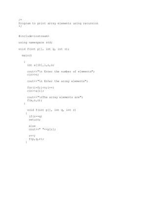 /*
Program to print array elements using recursion
*/
#include<iostream>
using namespace std;
void f(int p[], int q, int r);
main()
{
int a[10],i,n,o;
cout<<"n Enter the number of elements";
cin>>n;
cout<<"n Enter the array elements";
for(i=0;i<n;i++)
cin>>a[i];
cout<<"nThe array elements are";
f(a,n,o);
}
void f(int p[], int q, int r)
{
if(r==q)
return;
else
cout<<" "<<p[r];
r++;
f(p,q,r);
}
 
