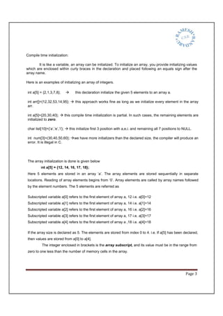 Page 3
Compile time initialization:
It is like a variable, an array can be initialized. To initialize an array, you provide initializing values
which are enclosed within curly braces in the declaration and placed following an equals sign after the
array name.
Here is an examples of initializing an array of integers.
int a[5] = {2,1,3,7,8}; this declaration initialize the given 5 elements to an array a.
int arr[]={12,32,53,14,95}; this approach works fine as long as we initialize every element in the array
arr.
int a[5]={20,30,40}; this compile time initialization is partial. In such cases, the remaining elements are
initialized to zero.
char list[10]={‘a’,’e’,’i’}; this initialize first 3 position with a,e,i. and remaining all 7 positions to NULL.
int num[3]=(30,40,50,60}; we have more initializers than the declared size, the compiler will produce an
error. It is illegal in C.
The array initialization is done is given below
int a[5] = {12, 14, 16, 17, 18};
Here 5 elements are stored in an array ‘a’. The array elements are stored sequentially in separate
locations. Reading of array elements begins from ‘0’. Array elements are called by array names followed
by the element numbers. The 5 elements are referred as
Subscripted variable a[0] refers to the first element of array a, 12 i.e. a[0]=12
Subscripted variable a[1] refers to the first element of array a, 14 i.e. a[1]=14
Subscripted variable a[2] refers to the first element of array a, 16 i.e. a[2]=16
Subscripted variable a[3] refers to the first element of array a, 17 i.e. a[3]=17
Subscripted variable a[4] refers to the first element of array a ,18 i.e. a[4]=18
If the array size is declared as 5. The elements are stored from index 0 to 4. i.e. If a[5] has been declared,
then values are stored from a[0] to a[4].
The integer enclosed in brackets is the array subscript, and its value must be in the range from
zero to one less than the number of memory cells in the array.
 