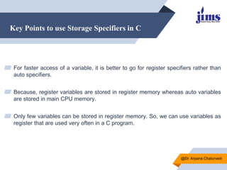 Key Points to use Storage Specifiers in C
▰ For faster access of a variable, it is better to go for register specifiers rather than
auto specifiers.
▰ Because, register variables are stored in register memory whereas auto variables
are stored in main CPU memory.
▰ Only few variables can be stored in register memory. So, we can use variables as
register that are used very often in a C program.
@Dr. Arpana Chaturvedi
 
