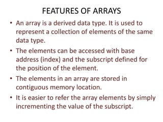 FEATURES OF ARRAYS
• An array is a derived data type. It is used to
represent a collection of elements of the same
data type.
• The elements can be accessed with base
address (index) and the subscript defined for
the position of the element.
• The elements in an array are stored in
contiguous memory location.
• It is easier to refer the array elements by simply
incrementing the value of the subscript.
 