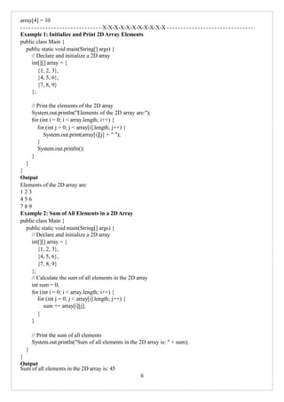 array[4] = 10
X-X-X-X-X-X-X-X-X-X-X
Example 1: Initialize and Print 2D Array Elements
public class Main {
public static void main(String[] args) {
// Declare and initialize a 2D array
int[][] array = {
{1, 2, 3},
{4, 5, 6},
{7, 8, 9}
};
// Print the elements of the 2D array
System.out.println("Elements of the 2D array are:");
for (int i = 0; i < array.length; i++) {
for (int j = 0; j < array[i].length; j++) {
System.out.print(array[i][j] + " ");
}
System.out.println();
}
}
}
Output
Elements of the 2D array are:
1 2 3
4 5 6
7 8 9
Example 2: Sum of All Elements in a 2D Array
public class Main {
public static void main(String[] args) {
// Declare and initialize a 2D array
int[][] array = {
{1, 2, 3},
{4, 5, 6},
{7, 8, 9}
};
// Calculate the sum of all elements in the 2D array
int sum = 0;
for (int i = 0; i < array.length; i++) {
for (int j = 0; j < array[i].length; j++) {
sum += array[i][j];
}
}
// Print the sum of all elements
System.out.println("Sum of all elements in the 2D array is: " + sum);
}
}
Output
Sum of all elements in the 2D array is: 45
6
 