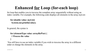 28/08/2024 33
Enhanced for Loop (for-each loop)
for loop that enables you to traverse the complete array sequentially without using an
index variable. For example, the following code displays all elements in the array myList:
for (double value: myList)
System.out.println(value);
In general, the syntax is
for (elementType value: arrayRefVar) {
// Process the value
}
You still have to use an index variable if you wish to traverse the array in a different
order or change the elements in the array.
 