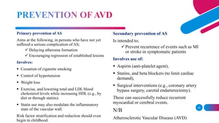 25
Primary prevention of AS
Aims at the following, in persons who have not yet
suffered a serious complication of AS;
 Delaying atheroma formation
 Encouraging regression of established lesions
Involves:
 Cessation of cigarette smoking
 Control of hypertension
 Weight loss
 Exercise, and lowering total and LDL blood
cholesterol levels while increasing HDL (e.g., by
diet or through statins).
 Statin use may also modulate the inflammatory
state of the vascular wall.
Risk factor stratification and reduction should even
begin in childhood.
Secondary prevention of AS
Is intended to;
Prevent recurrence of events such as MI
or stroke in symptomatic patients
Involves use of:
 Aspirin (anti-platelet agent),
 Statins, and beta blockers (to limit cardiac
demand),
 Surgical interventions (e.g., coronary artery
bypass surgery, carotid endarterectomy).
These can successfully reduce recurrent
myocardial or cerebral events.
N/B
Atherosclerotic Vascular Disease (AVD)
 