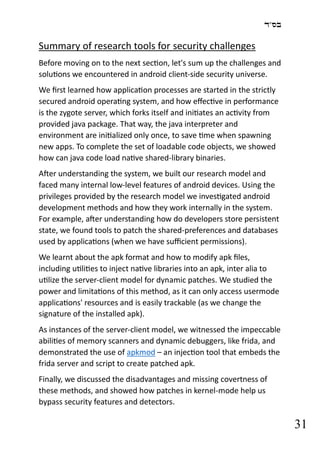 ‫בס"ד‬
31
Summary of research tools for security challenges
Before moving on to the next section, let's sum up the challenges and
solutions we encountered in android client-side security universe.
We first learned how application processes are started in the strictly
secured android operating system, and how effective in performance
is the zygote server, which forks itself and initiates an activity from
provided java package. That way, the java interpreter and
environment are initialized only once, to save time when spawning
new apps. To complete the set of loadable code objects, we showed
how can java code load native shared-library binaries.
After understanding the system, we built our research model and
faced many internal low-level features of android devices. Using the
privileges provided by the research model we investigated android
development methods and how they work internally in the system.
For example, after understanding how do developers store persistent
state, we found tools to patch the shared-preferences and databases
used by applications (when we have sufficient permissions).
We learnt about the apk format and how to modify apk files,
including utilities to inject native libraries into an apk, inter alia to
utilize the server-client model for dynamic patches. We studied the
power and limitations of this method, as it can only access usermode
applications' resources and is easily trackable (as we change the
signature of the installed apk).
As instances of the server-client model, we witnessed the impeccable
abilities of memory scanners and dynamic debuggers, like frida, and
demonstrated the use of apkmod – an injection tool that embeds the
frida server and script to create patched apk.
Finally, we discussed the disadvantages and missing covertness of
these methods, and showed how patches in kernel-mode help us
bypass security features and detectors.
 