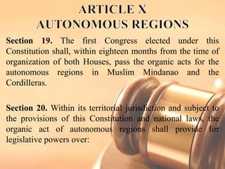 Section 19. The first Congress elected under this
Constitution shall, within eighteen months from the time of
organization of both Houses, pass the organic acts for the
autonomous regions in Muslim Mindanao and the
Cordilleras.
Section 20. Within its territorial jurisdiction and subject to
the provisions of this Constitution and national laws, the
organic act of autonomous regions shall provide for
legislative powers over:
 