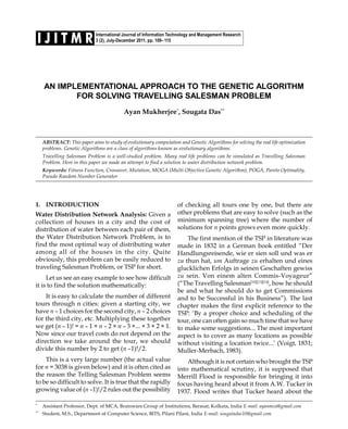 International Journal of Information Technology and Management Research
3 (2), July-December 2011, pp. 109–115I J I T M R
AN IMPLEMENTATIONAL APPROACH TO THE GENETIC ALGORITHM
FOR SOLVING TRAVELLING SALESMAN PROBLEM
Ayan Mukherjee*
, Sougata Das**
ABSTRACT: This paper aims to study of evolutionary computation and Genetic Algorithms for solving the real life optimization
problems. Genetic Algorithms are a class of algorithms known as evolutionary algorithms.
Travelling Salesman Problem is a well-studied problem. Many real life problems can be simulated as Travelling Salesman
Problem. Here in this paper we made an attempt to find a solution to water distribution network problem.
Keywords: Fitness Function, Crossover, Mutation, MOGA (Multi Objective Genetic Algorithm), POGA, Pareto Optimality,
Pseudo Random Number Generator
*
Assistant Professor, Dept. of MCA, Brainware Group of Institutions, Barasat, Kolkata, India E-mail: ayanmca@gmail.com
**
Student, M.S., Department of Computer Science, BITS, Pilani Pilani, India E-mail: sougatadas10@gmail.com
1. INTRODUCTION
Water Distribution Network Analysis: Given a
collection of houses in a city and the cost of
distribution of water between each pair of them,
the Water Distribution Network Problem, is to
find the most optimal way of distributing water
among all of the houses in the city. Quite
obviously, this problem can be easily reduced to
traveling Salesman Problem, or TSP for short.
Let us see an easy example to see how difficult
it is to find the solution mathematically:
It is easy to calculate the number of different
tours through n cities: given a starting city, we
have n – 1 choices for the second city, n – 2 choices
for the third city, etc. Multiplying these together
we get (n – 1)! = n – 1 × n – 2 × n – 3 ×... × 3 × 2 × 1.
Now since our travel costs do not depend on the
direction we take around the tour, we should
divide this number by 2 to get (n –1)!/2.
This is a very large number (the actual value
for n = 3038 is given below) and it is often cited as
the reason the Telling Salesman Problem seems
to be so difficult to solve. It is true that the rapidly
growing value of (n –1)!/2 rules out the possibility
of checking all tours one by one, but there are
other problems that are easy to solve (such as the
minimum spanning tree) where the number of
solutions for n points grows even more quickly.
The first mention of the TSP in literature was
made in 1832 in a German book entitled “Der
Handlungsreisende, wie er sien soll und was er
zu thun hat, um Auftrage zu erhalten und eines
glucklichen Erfolgs in seinen Geschaften gewiss
zu sein. Von einem alten Commis-Voyageur”
(“The Travelling Salesman[10][13][14]
, how he should
be and what he should do to get Commissions
and to be Successful in his Business”). The last
chapter makes the first explicit reference to the
TSP: ‘By a proper choice and scheduling of the
tour, one can often gain so much time that we have
to make some suggestions... The most important
aspect is to cover as many locations as possible
without visiting a location twice...’ (Voigt, 1831;
Muller-Merbach, 1983).
Although it is not certain who brought the TSP
into mathematical scrutiny, it is supposed that
Merrill Flood is responsible for bringing it into
focus having heard about it from A.W. Tucker in
1937. Flood writes that Tucker heard about the
 