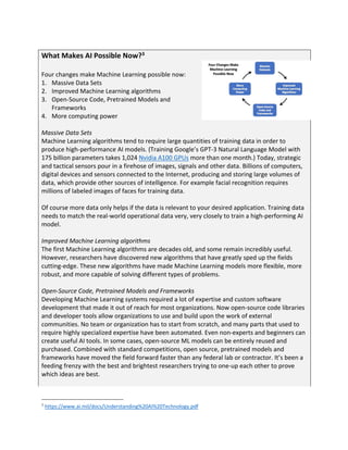 What Makes AI Possible Now?3
Four changes make Machine Learning possible now:
1. Massive Data Sets
2. Improved Machine Learning algorithms
3. Open-Source Code, Pretrained Models and
Frameworks
4. More computing power
Massive Data Sets
Machine Learning algorithms tend to require large quantities of training data in order to
produce high-performance AI models. (Training Google’s GPT-3 Natural Language Model with
175 billion parameters takes 1,024 Nvidia A100 GPUs more than one month.) Today, strategic
and tactical sensors pour in a firehose of images, signals and other data. Billions of computers,
digital devices and sensors connected to the Internet, producing and storing large volumes of
data, which provide other sources of intelligence. For example facial recognition requires
millions of labeled images of faces for training data.
Of course more data only helps if the data is relevant to your desired application. Training data
needs to match the real-world operational data very, very closely to train a high-performing AI
model.
Improved Machine Learning algorithms
The first Machine Learning algorithms are decades old, and some remain incredibly useful.
However, researchers have discovered new algorithms that have greatly sped up the fields
cutting-edge. These new algorithms have made Machine Learning models more flexible, more
robust, and more capable of solving different types of problems.
Open-Source Code, Pretrained Models and Frameworks
Developing Machine Learning systems required a lot of expertise and custom software
development that made it out of reach for most organizations. Now open-source code libraries
and developer tools allow organizations to use and build upon the work of external
communities. No team or organization has to start from scratch, and many parts that used to
require highly specialized expertise have been automated. Even non-experts and beginners can
create useful AI tools. In some cases, open-source ML models can be entirely reused and
purchased. Combined with standard competitions, open source, pretrained models and
frameworks have moved the field forward faster than any federal lab or contractor. It’s been a
feeding frenzy with the best and brightest researchers trying to one-up each other to prove
which ideas are best.
3
https://www.ai.mil/docs/Understanding%20AI%20Technology.pdf
 