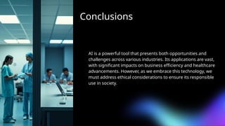 Conclusions
AI is a powerful tool that presents both opportunities and
challenges across various industries. Its applications are vast,
with significant impacts on business efficiency and healthcare
advancements. However, as we embrace this technology, we
must address ethical considerations to ensure its responsible
use in society.
 