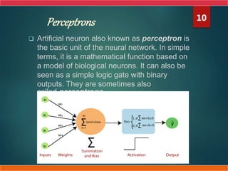 Perceptrons
 Artificial neuron also known as perceptron is
the basic unit of the neural network. In simple
terms, it is a mathematical function based on
a model of biological neurons. It can also be
seen as a simple logic gate with binary
outputs. They are sometimes also
called perceptrons.
10
 