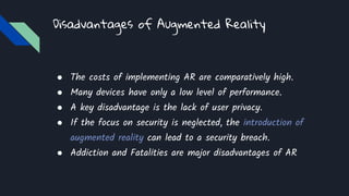 Disadvantages of Augmented Reality
● The costs of implementing AR are comparatively high.
● Many devices have only a low level of performance.
● A key disadvantage is the lack of user privacy.
● If the focus on security is neglected, the introduction of
augmented reality can lead to a security breach.
● Addiction and Fatalities are major disadvantages of AR
 