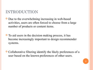 INTRODUCTION
   Due to the overwhelming increasing in web-based
    activities, users are often forced to choose from a large
    number of products or content items.

   To aid users in the decision making process, it has
    become increasingly important to design recommender
    systems.

   Collaborative filtering identify the likely preferences of a
    user based on the known preferences of other users.
                                                                   3
 