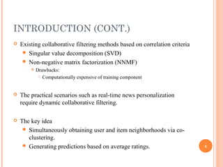 INTRODUCTION (CONT.)
   Existing collaborative filtering methods based on correlation criteria
      Singular value decomposition (SVD)
      Non-negative matrix factorization (NNMF)
           Drawbacks:
              Computationally expensive of training component




   The practical scenarios such as real-time news personalization
    require dynamic collaborative filtering.

   The key idea
      Simultaneously obtaining user and item neighborhoods via co-
       clustering.
      Generating predictions based on average ratings.                      4
 