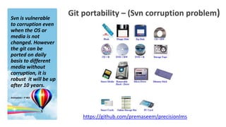 Svn is vulnerable
                       Git portability – (Svn corruption problem)
to corruption even
when the OS or
media is not
changed. However
the git can be
ported on daily
basis to different
media without
corruption, it is
robust it will be up
after 10 years.

Animation – P 483




                           https://github.com/premaseem/precisionlms
 