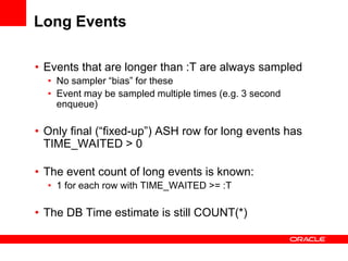 Long Events
• Events that are longer than :T are always sampled
• No sampler “bias” for these
• Event may be sampled multiple times (e.g. 3 second
enqueue)
• Only final (“fixed-up”) ASH row for long events has
TIME_WAITED > 0
• The event count of long events is known:
• 1 for each row with TIME_WAITED >= :T
• The DB Time estimate is still COUNT(*)
 