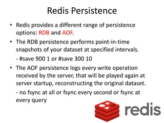 Redis Persistence
• Redis provides a different range of persistence
  options: RDB and AOF.
• The RDB persistence performs point-in-time
  snapshots of your dataset at specified intervals.
  - #save 900 1 or #save 300 10
• The AOF persistence logs every write operation
  received by the server, that will be played again at
  server startup, reconstructing the original dataset.
  - no fsync at all or fsync every second or fsync at
  every query
 