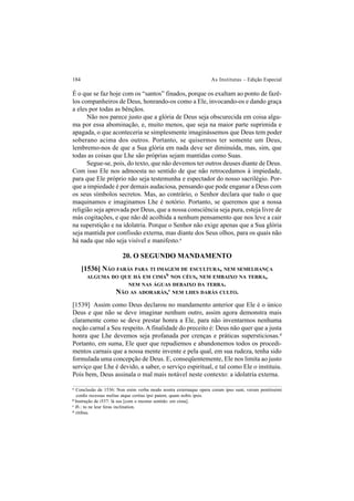 184 As Institutas – Edição Especial
É o que se faz hoje com os “santos” finados, porque os exaltam ao ponto de fazê-
los companheiros de Deus, honrando-os como a Ele, invocando-os e dando graça
a eles por todas as bênçãos.
Não nos parece justo que a glória de Deus seja obscurecida em coisa algu-
ma por essa abominação, e, muito menos, que seja na maior parte suprimida e
apagada, o que aconteceria se simplesmente imaginássemos que Deus tem poder
soberano acima dos outros. Portanto, se quisermos ter somente um Deus,
lembremo-nos de que a Sua glória em nada deve ser diminuída, mas, sim, que
todas as coisas que Lhe são próprias sejam mantidas como Suas.
Segue-se, pois, do texto, que não devemos ter outros deuses diante de Deus.
Com isso Ele nos admoesta no sentido de que não retrocedamos à impiedade,
para que Ele próprio não seja testemunha e espectador do nosso sacrilégio. Por-
que a impiedade é por demais audaciosa, pensando que pode enganar a Deus com
os seus símbolos secretos. Mas, ao contrário, o Senhor declara que tudo o que
maquinamos e imaginamos Lhe é notório. Portanto, se queremos que a nossa
religião seja aprovada por Deus, que a nossa consciência seja pura, esteja livre de
más cogitações, e que não dê acolhida a nenhum pensamento que nos leve a cair
na superstição e na idolatria. Porque o Senhor não exige apenas que a Sua glória
seja mantida por confissão externa, mas diante dos Seus olhos, para os quais não
há nada que não seja visível e manifesto.a
20. O SEGUNDO MANDAMENTO
[1536] NÃO FARÁS PARA TI IMAGEM DE ESCULTURA, NEM SEMELHANÇA
ALGUMA DO QUE HÁ EM CIMAb
NOS CÉUS, NEM EMBAIXO NA TERRA,
NEM NAS ÁGUAS DEBAIXO DA TERRA.
NÃO AS ADORARÁS,c
NEM LHES DARÁS CULTO.
[1539] Assim como Deus declarou no mandamento anterior que Ele é o único
Deus e que não se deve imaginar nenhum outro, assim agora demonstra mais
claramente como se deve prestar honra a Ele, para não inventarmos nenhuma
noção carnal a Seu respeito. A finalidade do preceito é: Deus não quer que a justa
honra que Lhe devemos seja profanada por crenças e práticas supersticiosas.d
Portanto, em suma, Ele quer que repudiemos e abandonemos todos os procedi-
mentos carnais que a nossa mente invente e pela qual, em sua rudeza, tenha sido
formulada uma concepção de Deus. E, conseqüentemente, Ele nos limita ao justo
serviço que Lhe é devido, a saber, o serviço espiritual, e tal como Ele o instituiu.
Pois bem, Deus assinala o mal mais notável neste contexto: a idolatria externa.
a
Conclusão de 1536: Non enim verba modo nostra externaque opera coram ipso sunt, verum penitissimi
cordis recessus melius atque certius ipsi patent, quam nobis ipsis.
b
Instrução de i537: là sus [com o mesmo sentido: em cima].
c
Ib.: tu ne leur feras inclination.
d
ritibus.
 