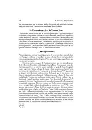 194 As Institutas – Edição Especial
que reconhecermos que provém do Senhor, louvemos pela sabedoria, justiça e
poder que manifesta. É assim que se santifica o Nome de Deus.
32. Usurpação sacrílega do Nome de Deus
Diversamente, tomar o Seu Nome do seu uso legítimo, para o qual foi consagrado,
é corrompê-lo impiamente. Quando não causa outro mal, rebaixa a sua dignidade e
o torna desprezível. Ora, se já é um mal usurpar levianamente o Nome de Deus por
presunção imprudente, muito maior pecado será tomá-lo para uso totalmente mau,
como para fazê-lo servir à feitiçaria, à necromancia, a conjurações mágicas ilícitas,
e outras práticas semelhantes. Todavia, o preceito em foco tem em vista especial-
mente o juramento – abuso do Nome de Deus detestável acima de tudo mais. E isso
gera em nós maior horror por todas as outras formas de abuso.
33. Que é juramento?
Primeiro é preciso entender o que é juramento. O juramento é um atestado dado
por Deus para confirmar a veracidade da nossa palavra. Ora, os blasfemos decla-
rados, que julgam que podem despistar Deus, não merecem que o que fazem seja
considerado juramento.
Pois bem, muitas passagens da Escritura mostram que esse atestado, quan-
do devidamente feito, é um modo de glorificar a Deus. Como quando Isaías de-
clara que os assírios e os egípcios seriam recebidos na igreja de Deus. Os egípci-
os, diz o profeta, “falarão a língua de Canaã e farão juramento ao Senhor” (ou,
nos termos do original francês: “... e jurarão ao Nome do Senhor”)493
; quer dizer,
ao jurarem pelo Nome do Senhor, estarão declarando que O têm como o seu
Deus. A mesma coisa se vê quando ele fala sobre como o Reino de Deus seria
multiplicado: “Aquele que se abençoar na terra, pelo Deus da verdade é que se
abençoará; e aquele que jurar na terra, pelo Deus da verdade é que jurará”.494
Igualmente Jeremias: “Se diligentemente aprenderem os caminhos do meu povo,
jurando pelo meu nome: Tão certo como vive o Senhor, como ensinaram o meu
povo a jurar por Baal, então, serão edificados no meio do meu povo”.495
E é certo
que, ao invocarmos o Nome de Deus para testemunho, é dito que estamos
testificando a nossa religião em Seu favor. Porque de tal maneira confessamos
que Ele é a verdade eterna e imutável, visto que apelamos para Ele, não somente
como idôneo testemunho da verdade, mas também como algo a que cabe exclu-
sivamente o papel de manter e fazer vir à luz as coisas ocultas, com maior razão
proclamamos que somente Ele conhece os corações. Sim, pois, quando os teste-
munhos humanos nos falham, tomamos Deus por testemunha, e isso, mesmo
quando se trata de manifestar o que está oculto na consciência.
493
Is 19.18.
494
Is 65.16.
495
Jr 12.16.
 