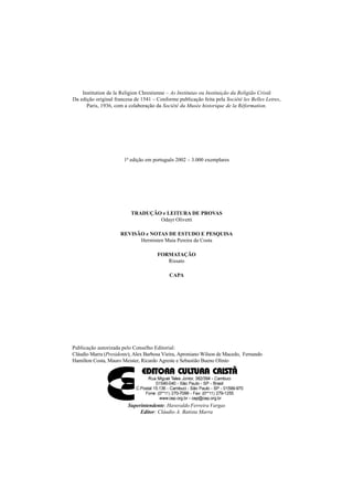 Institution de la Religion Chrestienne – As Institutas ou Instituição da Religião Cristã
Da edição original francesa de 1541 – Conforme publicação feita pela Société les Belles Letres,
Paris, 1936, com a colaboração da Société du Musée historique de la Réformation.
1ª edição em português 2002 – 3.000 exemplares
TRADUÇÃO e LEITURA DE PROVAS
Odayr Olivetti
REVISÃO e NOTAS DE ESTUDO E PESQUISA
Hermisten Maia Pereira da Costa
FORMATAÇÃO
Rissato
CAPA
Publicação autorizada pelo Conselho Editorial:
Cláudio Marra (Presidente), Alex Barbosa Vieira, Aproniano Wilson de Macedo, Fernando
Hamilton Costa, Mauro Meister, Ricardo Agreste e Sebastião Bueno Olinto
Superintendente: Haveraldo Ferreira Vargas
Editor: Cláudio A. Batista Marra
 