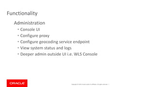 Copyright © 2019, Oracle and/or its affiliates. All rights reserved. |
Functionality
Administration
• Console UI
• Configure proxy
• Configure geocoding service endpoint
• View system status and logs
• Deeper admin outside UI i.e. WLS Console
 