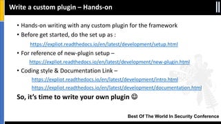 Best Of The World In Security Conference
Write a custom plugin – Hands-on
• Hands-on writing with any custom plugin for the framework
• Before get started, do the set up as :
https://expliot.readthedocs.io/en/latest/development/setup.html
• For reference of new-plugin setup –
https://expliot.readthedocs.io/en/latest/development/new-plugin.html
• Coding style & Documentation Link –
https://expliot.readthedocs.io/en/latest/development/intro.html
https://expliot.readthedocs.io/en/latest/development/documentation.html
So, it’s time to write your own plugin 
 