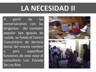 LA NECESIDAD II A partir de las conversaciones con las dirigentes  del comedor popular San Ignacio de Loyola, se funda el Centro Comunitario de Servicio Social del mismo nombre y para especificar funciones de este nace el consultorio Luis Estrada De Los Ríos. 