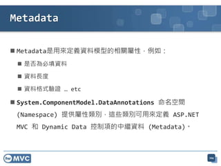  Metadata是用來定義資料模型的相關屬性，例如：
 是否為必填資料
 資料長度
 資料格式驗證 … etc
 System.ComponentModel.DataAnnotations 命名空間
(Namespace) 提供屬性類別，這些類別可用來定義 ASP.NET
MVC 和 Dynamic Data 控制項的中繼資料 (Metadata)。
104
Metadata
 
