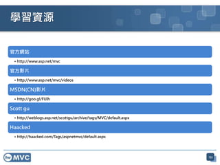官方網站
• http://www.asp.net/mvc
官方影片
• http://www.asp.net/mvc/videos
MSDN(CN)影片
• http://goo.gl/FUIh
Scott gu
• http://weblogs.asp.net/scottgu/archive/tags/MVC/default.aspx
Haacked
• http://haacked.com/Tags/aspnetmvc/default.aspx
133
學習資源
 