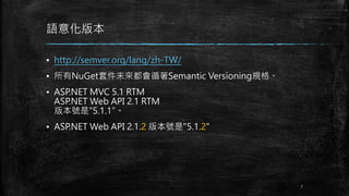 語意化版本
▪ http://semver.org/lang/zh-TW/
▪ 所有NuGet套件未來都會循著Semantic Versioning規格。
▪ ASP.NET MVC 5.1 RTM
ASP.NET Web API 2.1 RTM
版本號是"5.1.1"。
▪ ASP.NET Web API 2.1.2 版本號是"5.1.2"
7
 
