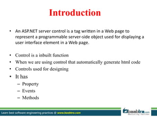 Introduction
• An ASP.NET server control is a tag written in a Web page to
represent a programmable server-side object used for displaying a
user interface element in a Web page.
• Control is a inbuilt function
• When we are using control that automatically generate html code
• Controls used for designing
• It has
– Property
– Events
– Methods
 