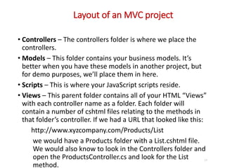 Layout of an MVC project
17
• Controllers – The controllers folder is where we place the
controllers.
• Models – This folder contains your business models. It’s
better when you have these models in another project, but
for demo purposes, we’ll place them in here.
• Scripts – This is where your JavaScript scripts reside.
• Views – This parent folder contains all of your HTML “Views”
with each controller name as a folder. Each folder will
contain a number of cshtml files relating to the methods in
that folder’s controller. If we had a URL that looked like this:
http://www.xyzcompany.com/Products/List
we would have a Products folder with a List.cshtml file.
We would also know to look in the Controllers folder and
open the ProductsController.cs and look for the List
method.
 