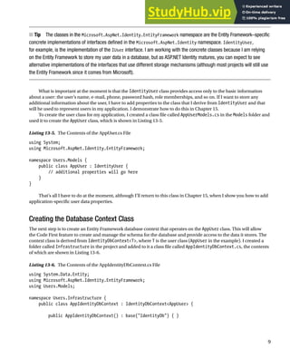 CHAPTER 13 ■ GETTING STARTED WITH IDENTITY
9
Tip
■ The classes in the Microsoft.AspNet.Identity.EntityFramework namespace are the Entity Framework–specific
concrete implementations of interfaces defined in the Microsoft.AspNet.Identity namespace. IdentityUser,
for example, is the implementation of the IUser interface. I am working with the concrete classes because I am relying
on the Entity Framework to store my user data in a database, but as ASP.NET Identity matures, you can expect to see
alternative implementations of the interfaces that use different storage mechanisms (although most projects will still use
the Entity Framework since it comes from Microsoft).
What is important at the moment is that the IdentityUser class provides access only to the basic information
about a user: the user’s name, e-mail, phone, password hash, role memberships, and so on. If I want to store any
additional information about the user, I have to add properties to the class that I derive from IdentityUser and that
will be used to represent users in my application. I demonstrate how to do this in Chapter 15.
To create the user class for my application, I created a class file called AppUserModels.cs in the Models folder and
used it to create the AppUser class, which is shown in Listing 13-5.
Listing 13-5. The Contents of the AppUser.cs File
using System;
using Microsoft.AspNet.Identity.EntityFramework;
namespace Users.Models {
public class AppUser : IdentityUser {
// additional properties will go here
}
}
That’s all I have to do at the moment, although I’ll return to this class in Chapter 15, when I show you how to add
application-specific user data properties.
Creating the Database Context Class
The next step is to create an Entity Framework database context that operates on the AppUser class. This will allow
the Code First feature to create and manage the schema for the database and provide access to the data it stores. The
context class is derived from IdentityDbContext<T>, where T is the user class (AppUser in the example). I created a
folder called Infrastructure in the project and added to it a class file called AppIdentityDbContext.cs, the contents
of which are shown in Listing 13-6.
Listing 13-6. The Contents of the AppIdentityDbContext.cs File
using System.Data.Entity;
using Microsoft.AspNet.Identity.EntityFramework;
using Users.Models;
namespace Users.Infrastructure {
public class AppIdentityDbContext : IdentityDbContext<AppUser> {
public AppIdentityDbContext() : base("IdentityDb") { }
 