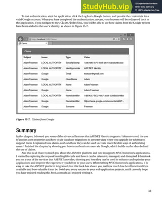 CHAPTER 15 ■ ADVANCED ASP.NET IDENTITY
33
To test authentication, start the application, click the Log In via Google button, and provide the credentials for a
valid Google account. When you have completed the authentication process, your browser will be redirected back to
the application. If you navigate to the /Claims/Index URL, you will be able to see how claims from the Google system
have been added to the user’s identity, as shown in Figure 15-7.
Figure 15-7. Claims from Google
Summary
In this chapter, I showed you some of the advanced features that ASP.NET Identity supports. I demonstrated the use
of custom user properties and how to use database migrations to preserve data when you upgrade the schema to
support them. I explained how claims work and how they can be used to create more flexible ways of authorizing
users. I finished the chapter by showing you how to authenticate users via Google, which builds on the ideas behind
the use of claims.
And that is all I have to teach you about the ASP.NET platform and how it supports MVC framework applications.
I started by exploring the request handling life cycle and how it can be extended, managed, and disrupted. I then took
you on a tour of the services that ASP.NET provides, showing you how they can be used to enhance and optimize your
applications and improve the experience you deliver to your users. When writing MVC framework applications, it is
easy to take the ASP.NET platform for granted, but this book has shown you just how much low-level functionality is
available and how valuable it can be. I wish you every success in your web application projects, and I can only hope
you have enjoyed reading this book as much as I enjoyed writing it.
 