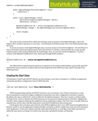 CHAPTER 13 ■ GETTING STARTED WITH IDENTITY
12
public AppUserManager(IUserStore<AppUser> store)
: base(store) {
}
public static AppUserManager Create(
IdentityFactoryOptions<AppUserManager> options,
IOwinContext context) {
AppIdentityDbContext db = context.Get<AppIdentityDbContext>();
AppUserManager manager = new AppUserManager(new UserStore<AppUser>(db));
return manager;
}
}
}
The static Create method will be called when Identity needs an instance of the AppUserManager, which will
happen when I perform operations on user data—something that I will demonstrate once I have finished performing
the setup.
To create an instance of the AppUserManager class, I need an instance of UserStore<AppUser>. The UserStore<T>
class is the Entity Framework implementation of the IUserStore<T> interface, which provides the storage-specific
implementation of the methods defined by the UserManager class. To create the UserStore<AppUser>, I need an
instance of the AppIdentityDbContext class, which I get through OWIN as follows:
...
AppIdentityDbContext db = context.Get<AppIdentityDbContext>();
...
The IOwinContext implementation passed as an argument to the Create method defines a generically typed Get
method that returns instances of objects that have been registered in the OWIN start class, which I describe in the
following section.
Creating the Start Class
The final piece I need to get ASP.NET Identity up and running is a start class. In Listing 13-4, I defined an application
setting that specified a configuration class for OWIN, like this:
...
<add key="owin:AppStartup" value="Users.IdentityConfig" />
...
OWIN emerged independently of ASP.NET and has its own conventions. One of them is that there is a class
that is instantiated to load and configure middleware and perform any other configuration work that is required.
By default, this class is called Start, and it is defined in the global namespace. This class contains a method called
Configuration, which is called by the OWIN infrastructure and passed an implementation of the Owin.IAppBuilder
interface, which supports setting up the middleware that an application requires. The Start class is usually defined as
a partial class, with its other class files dedicated to each kind of middleware that is being used.
I freely ignore this convention, given that the only OWIN middleware that I use in MVC framework applications is
Identity. I prefer to use the application setting in the Web.config file to define a single class in the top-level namespace
of the application. To this end, I added a class file called IdentityConfig.cs to the App_Start folder and used it to
define the class shown in Listing 13-8, which is the class that I specified in the Web.config folder.
 