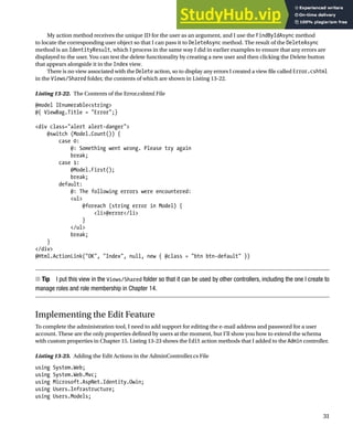 CHAPTER 13 ■ GETTING STARTED WITH IDENTITY
31
My action method receives the unique ID for the user as an argument, and I use the FindByIdAsync method
to locate the corresponding user object so that I can pass it to DeleteAsync method. The result of the DeleteAsync
method is an IdentityResult, which I process in the same way I did in earlier examples to ensure that any errors are
displayed to the user. You can test the delete functionality by creating a new user and then clicking the Delete button
that appears alongside it in the Index view.
There is no view associated with the Delete action, so to display any errors I created a view file called Error.cshtml
in the Views/Shared folder, the contents of which are shown in Listing 13-22.
Listing 13-22. The Contents of the Error.cshtml File
@model IEnumerable<string>
@{ ViewBag.Title = "Error";}
<div class="alert alert-danger">
@switch (Model.Count()) {
case 0:
@: Something went wrong. Please try again
break;
case 1:
@Model.First();
break;
default:
@: The following errors were encountered:
<ul>
@foreach (string error in Model) {
<li>@error</li>
}
</ul>
break;
}
</div>
@Html.ActionLink("OK", "Index", null, new { @class = "btn btn-default" })
Tip
■ I put this view in the Views/Shared folder so that it can be used by other controllers, including the one I create to
manage roles and role membership in Chapter 14.
Implementing the Edit Feature
To complete the administration tool, I need to add support for editing the e-mail address and password for a user
account. These are the only properties defined by users at the moment, but I’ll show you how to extend the schema
with custom properties in Chapter 15. Listing 13-23 shows the Edit action methods that I added to the Admin controller.
Listing 13-23. Adding the Edit Actions in the AdminController.cs File
using System.Web;
using System.Web.Mvc;
using Microsoft.AspNet.Identity.Owin;
using Users.Infrastructure;
using Users.Models;
 