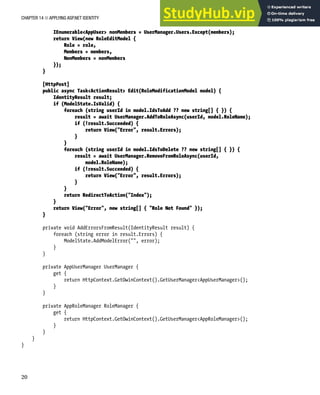 CHAPTER 14 ■ APPLYING ASP.NET IDENTITY
20
IEnumerable<AppUser> nonMembers = UserManager.Users.Except(members);
return View(new RoleEditModel {
Role = role,
Members = members,
NonMembers = nonMembers
});
}
[HttpPost]
public async Task<ActionResult> Edit(RoleModificationModel model) {
IdentityResult result;
if (ModelState.IsValid) {
foreach (string userId in model.IdsToAdd ?? new string[] { }) {
result = await UserManager.AddToRoleAsync(userId, model.RoleName);
if (!result.Succeeded) {
return View("Error", result.Errors);
}
}
foreach (string userId in model.IdsToDelete ?? new string[] { }) {
result = await UserManager.RemoveFromRoleAsync(userId,
model.RoleName);
if (!result.Succeeded) {
return View("Error", result.Errors);
}
}
return RedirectToAction("Index");
}
return View("Error", new string[] { "Role Not Found" });
}
private void AddErrorsFromResult(IdentityResult result) {
foreach (string error in result.Errors) {
ModelState.AddModelError("", error);
}
}
private AppUserManager UserManager {
get {
return HttpContext.GetOwinContext().GetUserManager<AppUserManager>();
}
}
private AppRoleManager RoleManager {
get {
return HttpContext.GetOwinContext().GetUserManager<AppRoleManager>();
}
}
}
}
 