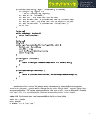 CHAPTER 15 ■ ADVANCED ASP.NET IDENTITY
5
private Dictionary<string, object> GetData(string actionName) {
Dictionary<string, object> dict
= new Dictionary<string, object>();
dict.Add("Action", actionName);
dict.Add("User", HttpContext.User.Identity.Name);
dict.Add("Authenticated", HttpContext.User.Identity.IsAuthenticated);
dict.Add("Auth Type", HttpContext.User.Identity.AuthenticationType);
dict.Add("In Users Role", HttpContext.User.IsInRole("Users"));
return dict;
}
[Authorize]
public ActionResult UserProps() {
return View(CurrentUser);
}
[Authorize]
[HttpPost]
public async Task<ActionResult> UserProps(Cities city) {
AppUser user = CurrentUser;
user.City = city;
await UserManager.UpdateAsync(user);
return View(user);
}
private AppUser CurrentUser {
get {
return UserManager.FindByName(HttpContext.User.Identity.Name);
}
}
private AppUserManager UserManager {
get {
return HttpContext.GetOwinContext().GetUserManager<AppUserManager>();
}
}
}
}
I added a CurrentUser property that uses the AppUserManager class to retrieve an AppUser instance to
represent the current user. I pass the AppUser object as the view model object in the GET version of the UserProps
action method, and the POST method uses it to update the value of the new City property. Listing 15-3 shows the
UserProps.cshtml view, which displays the City property value and contains a form to change it.
Listing 15-3. The Contents of the UserProps.cshtml File in the Views/Home Folder
@using Users.Models
@model AppUser
@{ ViewBag.Title = "UserProps";}
 