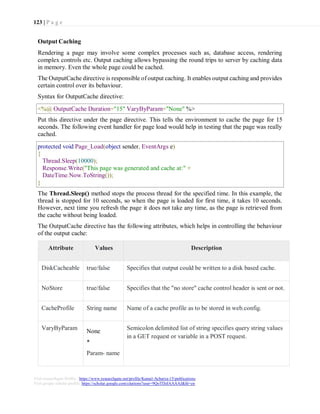 123 | P a g e
Visit researchgate Profile : https://www.researchgate.net/profile/Kamal-Acharya-15/publications
Visit google scholar profile: https://scholar.google.com/citations?user=9QoTDzIAAAAJ&hl=en
Output Caching
Rendering a page may involve some complex processes such as, database access, rendering
complex controls etc. Output caching allows bypassing the round trips to server by caching data
in memory. Even the whole page could be cached.
The OutputCache directive is responsible of output caching. It enables output caching and provides
certain control over its behaviour.
Syntax for OutputCache directive:
Put this directive under the page directive. This tells the environment to cache the page for 15
seconds. The following event handler for page load would help in testing that the page was really
cached.
The Thread.Sleep() method stops the process thread for the specified time. In this example, the
thread is stopped for 10 seconds, so when the page is loaded for first time, it takes 10 seconds.
However, next time you refresh the page it does not take any time, as the page is retrieved from
the cache without being loaded.
The OutputCache directive has the following attributes, which helps in controlling the behaviour
of the output cache:
Attribute Values Description
DiskCacheable true/false Specifies that output could be written to a disk based cache.
NoStore true/false Specifies that the "no store" cache control header is sent or not.
CacheProfile String name Name of a cache profile as to be stored in web.config.
VaryByParam
None
*
Param- name
Semicolon delimited list of string specifies query string values
in a GET request or variable in a POST request.
<%@ OutputCache Duration="15" VaryByParam="None" %>
protected void Page_Load(object sender, EventArgs e)
{
Thread.Sleep(10000);
Response.Write("This page was generated and cache at:" +
DateTime.Now.ToString());
}
 