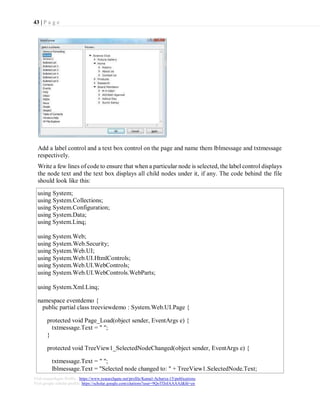 43 | P a g e
Visit researchgate Profile : https://www.researchgate.net/profile/Kamal-Acharya-15/publications
Visit google scholar profile: https://scholar.google.com/citations?user=9QoTDzIAAAAJ&hl=en
Add a label control and a text box control on the page and name them lblmessage and txtmessage
respectively.
Write a few lines of code to ensure that when a particular node is selected, the label control displays
the node text and the text box displays all child nodes under it, if any. The code behind the file
should look like this:
using System;
using System.Collections;
using System.Configuration;
using System.Data;
using System.Linq;
using System.Web;
using System.Web.Security;
using System.Web.UI;
using System.Web.UI.HtmlControls;
using System.Web.UI.WebControls;
using System.Web.UI.WebControls.WebParts;
using System.Xml.Linq;
namespace eventdemo {
public partial class treeviewdemo : System.Web.UI.Page {
protected void Page_Load(object sender, EventArgs e) {
txtmessage.Text = " ";
}
protected void TreeView1_SelectedNodeChanged(object sender, EventArgs e) {
txtmessage.Text = " ";
lblmessage.Text = "Selected node changed to: " + TreeView1.SelectedNode.Text;
 