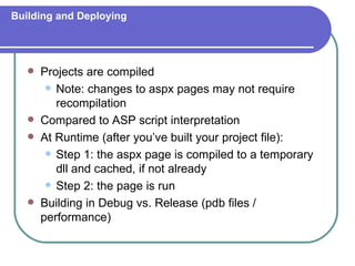 Building and Deploying




      Projects are compiled
         Note: changes to aspx pages may not require
          recompilation
      Compared to ASP script interpretation
      At Runtime (after you’ve built your project file):
         Step 1: the aspx page is compiled to a temporary
          dll and cached, if not already
         Step 2: the page is run

      Building in Debug vs. Release (pdb files /
       performance)
 