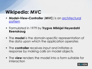 Model–View–Controller (MVC) is an architectural pattern Formulated in 1979 by TrygveMikkjel Heyerdahl ReenskaugThe model is the domain-specific representation of the data upon which the application operatesThe controller receives input and initiates a response by making calls on model objects.The view renders the model into a form suitable for interactionWikipedia: MVC