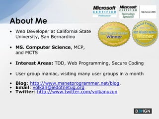 Web Developer at California State University, San BernardinoMS. Computer Science, MCP, and MCTSInterest Areas: TDD, Web Programming, Secure CodingUser group maniac, visiting many user groups in a monthBlog: http://www.msnetprogrammer.net/blog,Email: volkan@iedotnetug.orgTwitter: http://www.twitter.com/volkanuzunAbout Me