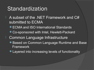 Standardization
 A subset of the .NET Framework and C#
submitted to ECMA
ECMA and ISO International Standards
Co-sponsored with Intel, Hewlett-Packard
 Common Language Infrastructure
Based on Common Language Runtime and Base
Framework
Layered into increasing levels of functionality
 