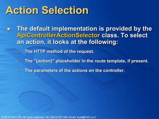 Action Selection
           The default implementation is provided by the
            ApiControllerActionSelector class. To select
            an action, it looks at the following:
                  The HTTP method of the request.

                  The "{action}" placeholder in the route template, if present.

                  The parameters of the actions on the controller.




© 2010 E4D LTD. All rights reserved. Tel: 054-5-767-300, Email: Eyal@E4D.co.il
 