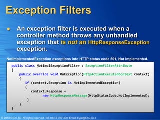 Exception Filters
           An exception filter is executed when a
            controller method throws any unhandled
            exception that is not an HttpResponseException
            exception.
    NotImplementedException exceptions into HTTP status code 501, Not Implemented.
        public class NotImplExceptionFilter : ExceptionFilterAttribute
        {
            public override void OnException(HttpActionExecutedContext context)
            {
               if (context.Exception is NotImplementedException)
               {
                  context.Response =
                        new HttpResponseMessage(HttpStatusCode.NotImplemented);
                }
            }
        }

© 2010 E4D LTD. All rights reserved. Tel: 054-5-767-300, Email: Eyal@E4D.co.il
 