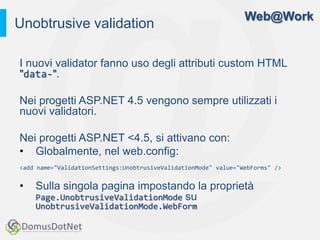 Web@Work
Unobtrusive validation

I nuovi validator fanno uso degli attributi custom HTML
"data-".

Nei progetti ASP.NET 4.5 vengono sempre utilizzati i
nuovi validatori.

Nei progetti ASP.NET <4.5, si attivano con:
• Globalmente, nel web.config:
<add name="ValidationSettings:UnobtrusiveValidationMode" value="WebForms" />


•   Sulla singola pagina impostando la proprietà
    Page.UnobtrusiveValidationMode su
    UnobtrusiveValidationMode.WebForm
 