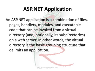 ASP.NET Application
An ASP.NET application is a combination of files,
  pages, handlers, modules, and executable
  code that can be invoked from a virtual
  directory (and, optionally, its subdirectories)
  on a web server. In other words, the virtual
  directory is the basic grouping structure that
  delimits an application.



                  http://www.rajpatsystems.com
 